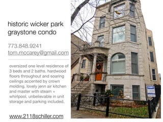 historic wicker park
graystone condo

773.848.9241
tom.mccarey@gmail.com

oversized one level residence of
3 beds and 2 baths. hardwood
ﬂoors throughout and soaring
ceilings accented by crown
molding. lovely jenn air kitchen
and master with steam +
whirlpool. unbelievable in unit
storage and parking included.


www.2118schiller.com
 