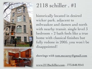 2118 schiller . #1
historically located in desired
wicker park. adjacent to
milwaukee and damen and north
with nearby transit. single level 3
bedroom + 2 bath feels like a true
home with classical ﬁnishes but
fully redone in 2005. you won’t be
disappointed!

showings with tom.mccarey@gmail.com


www.2118schiller.com . 773.848.9241
 