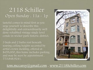 2118 Schiller
  Open Sunday . 11a - 1p
tasteful comes to mind first as you
urge yourself to describe this
delightfully and extraordinarily well
done rehabbed vintage single level
condo in wicker park historic district.

3 beds and 2 baths rest beneath
soaring ceiling heights accented by
artful crown molding. offered at
$459,000, this home includes parking
and may be seen by appointment .
773.848.9241.

   tom.mccarey@gmail.com . www.2118Schiller.com
 