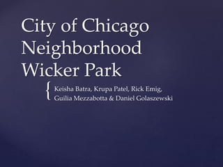 City of Chicago 
Neighborhood 
Wicker Park 
{ 
Keisha Batra, Krupa Patel, Rick Emig, 
Guilia Mezzabotta & Daniel Golaszewski 
 