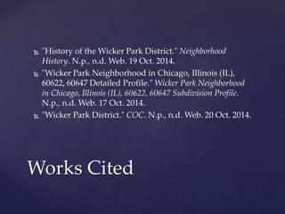  "History of the Wicker Park District." Neighborhood 
History. N.p., n.d. Web. 19 Oct. 2014. 
 "Wicker Park Neighborhood in Chicago, Illinois (IL), 
60622, 60647 Detailed Profile." Wicker Park Neighborhood 
in Chicago, Illinois (IL), 60622, 60647 Subdivision Profile. 
N.p., n.d. Web. 17 Oct. 2014. 
 "Wicker Park District." COC. N.p., n.d. Web. 20 Oct. 2014. 
Works Cited 
