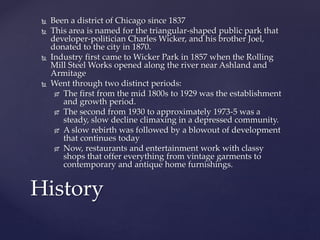  Been a district of Chicago since 1837 
 This area is named for the triangular-shaped public park that 
developer-politician Charles Wicker, and his brother Joel, 
donated to the city in 1870. 
 Industry first came to Wicker Park in 1857 when the Rolling 
Mill Steel Works opened along the river near Ashland and 
Armitage 
 Went through two distinct periods: 
 The first from the mid 1800s to 1929 was the establishment 
and growth period. 
 The second from 1930 to approximately 1973-5 was a 
steady, slow decline climaxing in a depressed community. 
 A slow rebirth was followed by a blowout of development 
that continues today 
 Now, restaurants and entertainment work with classy 
shops that offer everything from vintage garments to 
contemporary and antique home furnishings. 
History 
 