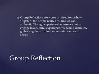  Group Reflection: We were surprised to see how 
“hipster” the people really are. This was an 
authentic Chicago experience because we got to 
engage in a cultural experience. We would definitely 
go back again to explore more restaurants and 
shops. 
Group Reflection 
 