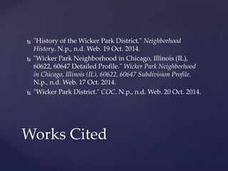  "History of the Wicker Park District." Neighborhood 
History. N.p., n.d. Web. 19 Oct. 2014. 
 "Wicker Park Neighborhood in Chicago, Illinois (IL), 
60622, 60647 Detailed Profile." Wicker Park Neighborhood 
in Chicago, Illinois (IL), 60622, 60647 Subdivision Profile. 
N.p., n.d. Web. 17 Oct. 2014. 
 "Wicker Park District." COC. N.p., n.d. Web. 20 Oct. 2014. 
Works Cited 
