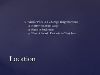  Wicker Park is a Chicago neighborhood 
 Northwest of the Loop 
 South of Bucktown 
 West of Pulaski Park within West Town. 
Location 
 