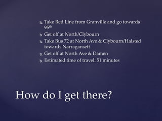  Take Red Line from Granville and go towards 
95th 
 Get off at North/Clybourn 
 Take Bus 72 at North Ave & Clybourn/Halsted 
towards Narragansett 
 Get off at North Ave & Damen 
 Estimated time of travel: 51 minutes 
How do I get there? 
 