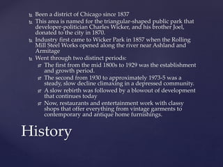 Been a district of Chicago since 1837 
 This area is named for the triangular-shaped public park that 
developer-politician Charles Wicker, and his brother Joel, 
donated to the city in 1870. 
 Industry first came to Wicker Park in 1857 when the Rolling 
Mill Steel Works opened along the river near Ashland and 
Armitage 
 Went through two distinct periods: 
 The first from the mid 1800s to 1929 was the establishment 
and growth period. 
 The second from 1930 to approximately 1973-5 was a 
steady, slow decline climaxing in a depressed community. 
 A slow rebirth was followed by a blowout of development 
that continues today 
 Now, restaurants and entertainment work with classy 
shops that offer everything from vintage garments to 
contemporary and antique home furnishings. 
History 
 