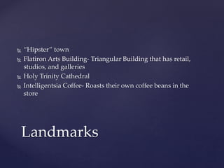  “Hipster” town 
 Flatiron Arts Building- Triangular Building that has retail, 
studios, and galleries 
 Holy Trinity Cathedral 
 Intelligentsia Coffee- Roasts their own coffee beans in the 
store 
Landmarks 
 