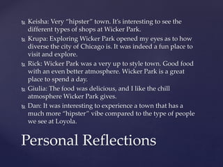  Keisha: Very “hipster” town. It’s interesting to see the 
different types of shops at Wicker Park. 
 Krupa: Exploring Wicker Park opened my eyes as to how 
diverse the city of Chicago is. It was indeed a fun place to 
visit and explore. 
 Rick: Wicker Park was a very up to style town. Good food 
with an even better atmosphere. Wicker Park is a great 
place to spend a day. 
 Giulia: The food was delicious, and I like the chill 
atmosphere Wicker Park gives. 
 Dan: It was interesting to experience a town that has a 
much more “hipster” vibe compared to the type of people 
we see at Loyola. 
Personal Reflections 
 