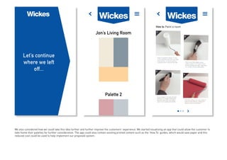 We also considered how we could take this idea further and further improve the customers’ experience. We started visualising an app that could allow the customer to
take home their palettes for further consideration. The app could also contain existing printed content such as the ‘How To’ guides, which would save paper and this
reduced cost could be used to help implement our proposed system.
 