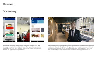 Secondary
Research
Identifying in research that the main target audience is homes that are doing it themselves
we considered what makes a home. We agreed that homes are unique to each individual
family or couple. Considering this we looked into bespoke services. Looking at the high
end side (Rolls Royce) as we felt there is no reason why choosing paint can’t be an
enjoyable experience.
Another area of research was focused at the existing systems. Dulux have
already got an application to aid paint choice. Their app includes a visualiser
that will give you a live mock up of your selected wall in your selected colour.
However this app was very temperamental.
 