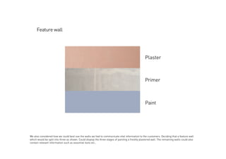 We also considered how we could best use the walls we had to communicate vital information to the customers. Deciding that a feature wall
which would be split into three as shown. Could display the three stages of painting a freshly plastered wall. The remaining walls could also
contain relevant information such as essential tools etc..
 