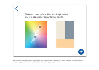 After choosing a base/primary colour. The customer could then use another gradient to find a palette. This would aid them by choosing
complimentary shades. More colours could be added to the palette by pressing the + button.
 