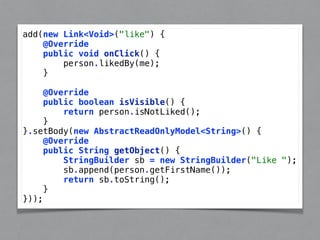 add(new Link<Void>("like") { 
@Override 
public void onClick() { 
person.likedBy(me); 
} 
@Override 
public boolean isVisible() { 
return person.isNotLiked(); 
} 
}.setBody(new AbstractReadOnlyModel<String>() { 
@Override 
public String getObject() { 
StringBuilder sb = new StringBuilder("Like "); 
sb.append(person.getFirstName()); 
return sb.toString(); 
} 
})); 
 