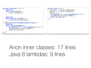 add(new Link<>("like") 
.visible(() -> person.isNotLiked()) 
.onClick(() -> person.likedBy(me)) 
.body(() -> { 
StringBuilder sb = new StringBuilder("Like "); 
sb.append(person.getFirstName()); 
return sb.toString(); 
}) 
); 
add(new Link<Void>("like") { 
@Override 
public void onClick() { 
person.likedBy(me); 
} 
@Override 
public boolean isVisible() { 
return person.isNotLiked(); 
} 
}.setBody(new AbstractReadOnlyModel<String>() { 
@Override 
public String getObject() { 
StringBuilder sb = new StringBuilder("Like "); 
sb.append(person.getFirstName()); 
return sb.toString(); 
} 
})); 
Anon inner classes: 17 lines 
Java 8 lambdas: 9 lines 
 