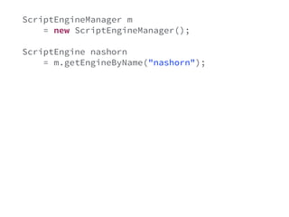ScriptEngineManager m 
= new ScriptEngineManager(); 
ScriptEngine nashorn 
= m.getEngineByName("nashorn"); 
nashorn.put("age", validatable.getValue()); 
String js = "age >= 18"; 
try { 
Object result = nashorn.eval(js); 
if(!((Boolean)result) { 
ValidationError e = new ValidationError(); 
validatable.error(e); 
} 
} catch(Exception e) { 
} 
 