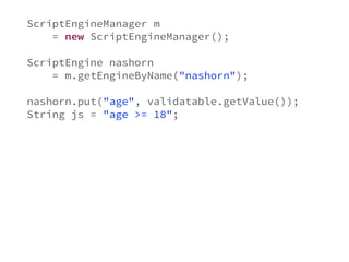 ScriptEngineManager m 
= new ScriptEngineManager(); 
ScriptEngine nashorn 
= m.getEngineByName("nashorn"); 
nashorn.put("age", validatable.getValue()); 
String js = "age >= 18"; 
try { 
Object result = nashorn.eval(js); 
if(!((Boolean)result) { 
ValidationError e = new ValidationError(); 
validatable.error(e); 
} 
} catch(Exception e) { 
} 
 