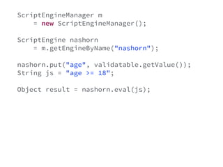 ScriptEngineManager m 
= new ScriptEngineManager(); 
ScriptEngine nashorn 
= m.getEngineByName("nashorn"); 
nashorn.put("age", validatable.getValue()); 
String js = "age >= 18"; 
Object result = nashorn.eval(js); 
try { 
if(!((Boolean)result) { 
ValidationError e = new ValidationError(); 
validatable.error(e); 
} 
} catch(Exception e) { 
} 
 