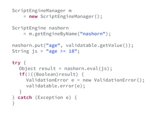 ScriptEngineManager m 
= new ScriptEngineManager(); 
ScriptEngine nashorn 
= m.getEngineByName("nashorn"); 
nashorn.put("age", validatable.getValue()); 
String js = "age >= 18"; 
try { 
Object result = nashorn.eval(js); 
if(!((Boolean)result) { 
ValidationError e = new ValidationError(); 
validatable.error(e); 
} 
} catch (Exception e) { 
} 
 