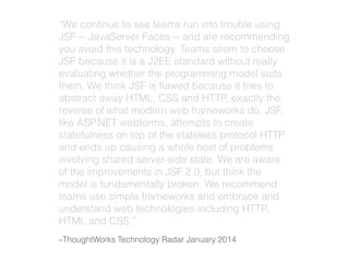 “We continue to see teams run into trouble using 
JSF -- JavaServer Faces -- and are recommending 
you avoid this technology. Teams seem to choose 
JSF because it is a J2EE standard without really 
evaluating whether the programming model suits 
them. We think JSF is flawed because it tries to 
abstract away HTML, CSS and HTTP, exactly the 
reverse of what modern web frameworks do. JSF, 
like ASP.NET webforms, attempts to create 
statefulness on top of the stateless protocol HTTP 
and ends up causing a whole host of problems 
involving shared server-side state. We are aware 
of the improvements in JSF 2.0, but think the 
model is fundamentally broken. We recommend 
teams use simple frameworks and embrace and 
understand web technologies including HTTP, 
HTML and CSS.” 
–ThoughtWorks Technology Radar January 2014 
 
