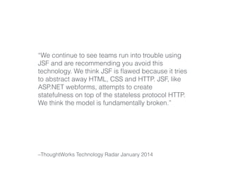 “We continue to see teams run into trouble using 
JSF and are recommending you avoid this 
technology. We think JSF is flawed because it tries 
to abstract away HTML, CSS and HTTP. JSF, like 
ASP.NET webforms, attempts to create 
statefulness on top of the stateless protocol HTTP. 
We think the model is fundamentally broken.” 
–ThoughtWorks Technology Radar January 2014 
 