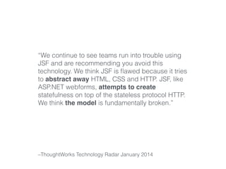 “We continue to see teams run into trouble using 
JSF and are recommending you avoid this 
technology. We think JSF is flawed because it tries 
to abstract away HTML, CSS and HTTP. JSF, like 
ASP.NET webforms, attempts to create 
statefulness on top of the stateless protocol HTTP. 
We think the model is fundamentally broken.” 
–ThoughtWorks Technology Radar January 2014 
 