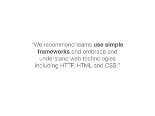 “We recommend teams use simple 
frameworks and embrace and 
understand web technologies 
including HTTP, HTML and CSS.” 
 