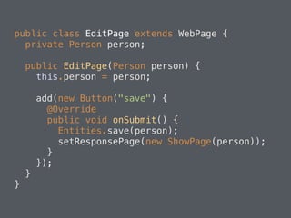 public class EditPage extends WebPage { 
private Person person; 
public EditPage(Person person) { 
this.person = person; 
add(new Button("save") { 
@Override 
public void onSubmit() { 
Entities.save(person); 
setResponsePage(new ShowPage(person)); 
} 
}); 
} 
} 
 