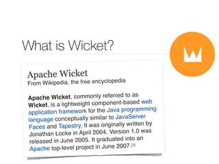 What is Wicket? 
Apache Wicket 
From Wikipedia, the free encyclopedia 
Apache Wicket, commonly referred to as 
Wicket, is a lightweight component-based web 
application framework for the Java programming 
language conceptually similar to JavaServer 
Faces and Tapestry. It was originally written by 
Jonathan Locke in April 2004. Version 1.0 was 
released in June 2005. It graduated into an 
Apache top-level project in June 2007.[2] 
 