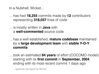 In a Nutshell, Wicket... 
…has had 18,255 commits made by 62 contributors 
representing 318,037 lines of code 
…is mostly written in Java with 
a well-commented source code 
…has a well established, mature codebase maintained 
by a large development team with stable Y-O-Y 
commits 
…took an estimated 84 years of effort (COCOMO model) 
starting with its first commit in September, 2004 
ending with its most recent commit 1 days ago 
– openhub.net report for Wicket 
 