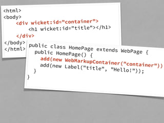 <html> 
<body> 
<div wicket:id="container"> 
<h1 wicket:id="title"></h1> 
</div> 
</body> 
</html> public class HomePage extends WebPage { 
public HomePage() { 
add(new WebMarkupContainer("container")); 
add(new Label("title", "Hello!")); 
} 
} 
 