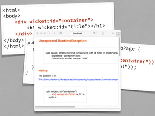 <html> 
<body> 
<div wicket:id="container"> 
<h1 wicket:id="title"></h1> 
</div> 
</body> 
</html> public class HomePage extends WebPage { 
public HomePage() { 
add(new WebMarkupContainer("container")); 
add(new Label("title", "Hello!")); 
} 
} 
 
