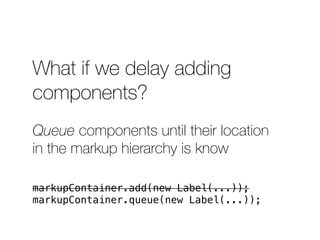 What if we delay adding 
components? 
Queue components until their location 
in the markup hierarchy is know 
markupContainer.add(new Label(...)); 
markupContainer.queue(new Label(...)); 
 