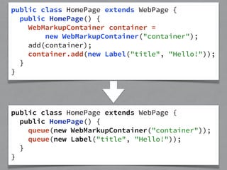 public class HomePage extends WebPage { 
public HomePage() { 
WebMarkupContainer container = 
new WebMarkupContainer("container"); 
add(container); 
container.add(new Label("title", "Hello!")); 
} 
} 
public class HomePage extends WebPage { 
public HomePage() { 
queue(new WebMarkupContainer("container")); 
queue(new Label("title", "Hello!")); 
} 
} 
 