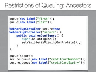 Restrictions of Queuing: Ancestors 
queue(new Label("first")); 
queue(new Label("last")); 
WebMarkupContainer secure=new 
WebMarkupContainer("secure") { 
public void onConfigure() { 
super.onConfigure(); 
setVisible(isViewingOwnProfile()); 
} 
}; 
queue(secure); 
secure.queue(new Label("creditCardNumber")); 
secure.queue(new Label("creditCardExpiry")); 
 