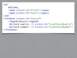 <h3> 
Welcome, 
<span wicket:id="first"></span> 
<span wicket:id="last"></span>! 
</h3> 
<fieldset wicket:id="secure"> 
<legend>Secure</legend> 
<dt>Card expiry: <i wicket:id="creditCardExpiry"> 
<dt>Card number: <i wicket:id="creditCardNumber"> 
</fieldset> 
 
