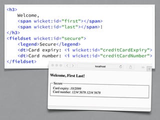 <h3> 
Welcome, 
<span wicket:id="first"></span> 
<span wicket:id="last"></span>! 
</h3> 
<fieldset wicket:id="secure"> 
<legend>Secure</legend> 
<dt>Card expiry: <i wicket:id="creditCardExpiry"> 
<dt>Card number: <i wicket:id="creditCardNumber"> 
</fieldset> 
 