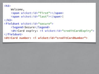 <h3> 
Welcome, 
<span wicket:id="first"></span> 
<span wicket:id="last"></span>! 
</h3> 
<fieldset wicket:id="secure"> 
<legend>Secure</legend> 
<dt>Card expiry: <i wicket:id="creditCardExpiry"> 
</fieldset> 
<dt>Card number: <i wicket:id="creditCardNumber"> 
 