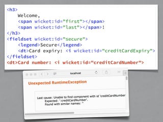 <h3> 
Welcome, 
<span wicket:id="first"></span> 
<span wicket:id="last"></span>! 
</h3> 
<fieldset wicket:id="secure"> 
<legend>Secure</legend> 
<dt>Card expiry: <i wicket:id="creditCardExpiry"> 
</fieldset> 
<dt>Card number: <i wicket:id="creditCardNumber"> 
 