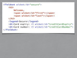 <fieldset wicket:id="secure"> 
<h3> 
Welcome, 
<span wicket:id="first"></span> 
<span wicket:id="last"></span>! 
</h3> 
<legend>Secure</legend> 
<dt>Card expiry: <i wicket:id="creditCardExpiry"> 
<dt>Card number: <i wicket:id="creditCardNumber"> 
</fieldset> 
 