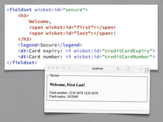 <fieldset wicket:id="secure"> 
<h3> 
Welcome, 
<span wicket:id="first"></span> 
<span wicket:id="last"></span>! 
</h3> 
<legend>Secure</legend> 
<dt>Card expiry: <i wicket:id="creditCardExpiry"> 
<dt>Card number: <i wicket:id="creditCardNumber"> 
</fieldset> 
 