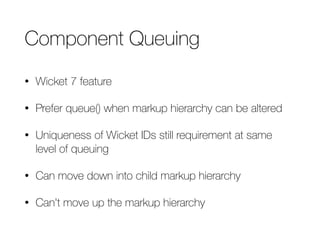 Component Queuing 
• Wicket 7 feature 
• Prefer queue() when markup hierarchy can be altered 
• Uniqueness of Wicket IDs still requirement at same 
level of queuing 
• Can move down into child markup hierarchy 
• Can't move up the markup hierarchy 
 