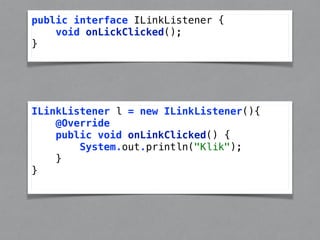public interface ILinkListener { 
void onLickClicked(); 
} 
ILinkListener l = new ILinkListener(){ 
@Override 
public void onLinkClicked() { 
System.out.println("Klik"); 
} 
} 
 