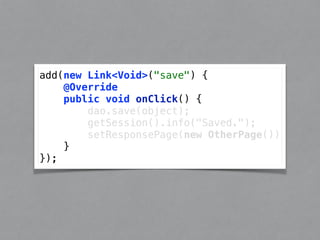 add(new Link<Void>("save") { 
@Override 
public void onClick() { 
dao.save(object); 
getSession().info("Saved."); 
setResponsePage(new OtherPage()) 
} 
}); 
 