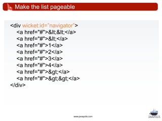 Make the list pageable


PageableListView lv = null;
lv = new PageableListView(quot;cheesesquot;, cheeses, 2) {
   @Overri...