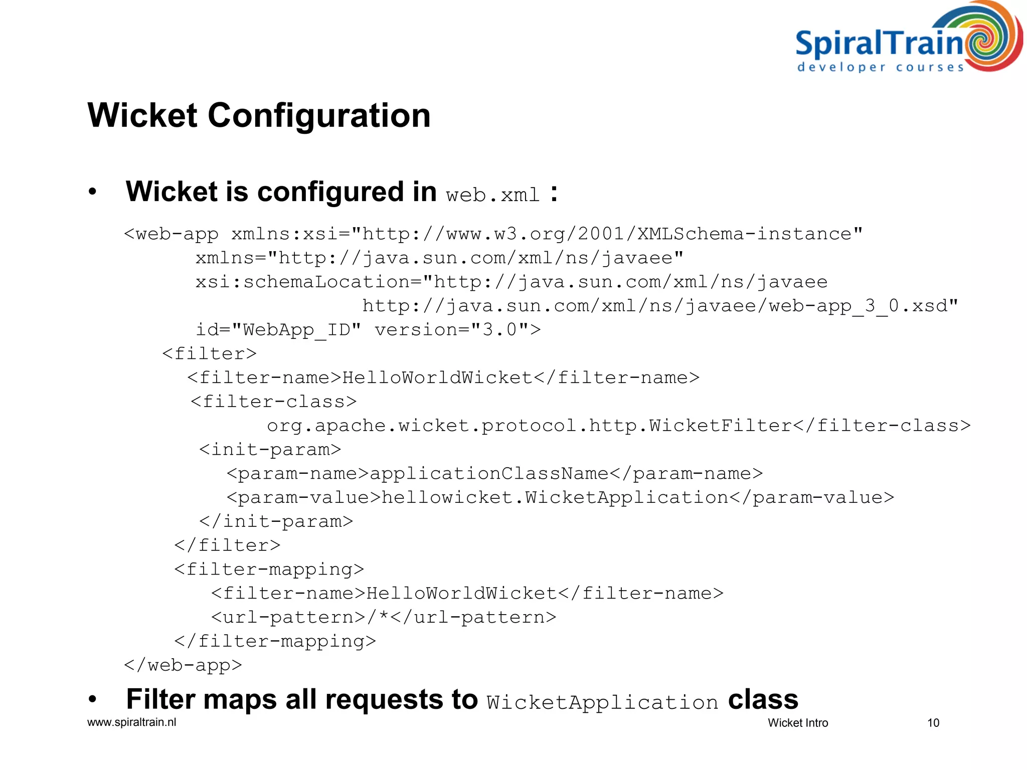 www.spiraltrain.nl
Wicket Configuration
• Wicket is configured in web.xml :
<web-app xmlns:xsi="http://www.w3.org/2001/XMLSchema-instance"
xmlns="http://java.sun.com/xml/ns/javaee"
xsi:schemaLocation="http://java.sun.com/xml/ns/javaee
http://java.sun.com/xml/ns/javaee/web-app_3_0.xsd"
id="WebApp_ID" version="3.0">
<filter>
<filter-name>HelloWorldWicket</filter-name>
<filter-class>
org.apache.wicket.protocol.http.WicketFilter</filter-class>
<init-param>
<param-name>applicationClassName</param-name>
<param-value>hellowicket.WicketApplication</param-value>
</init-param>
</filter>
<filter-mapping>
<filter-name>HelloWorldWicket</filter-name>
<url-pattern>/*</url-pattern>
</filter-mapping>
</web-app>
• Filter maps all requests to WicketApplication class
10Wicket Intro
 