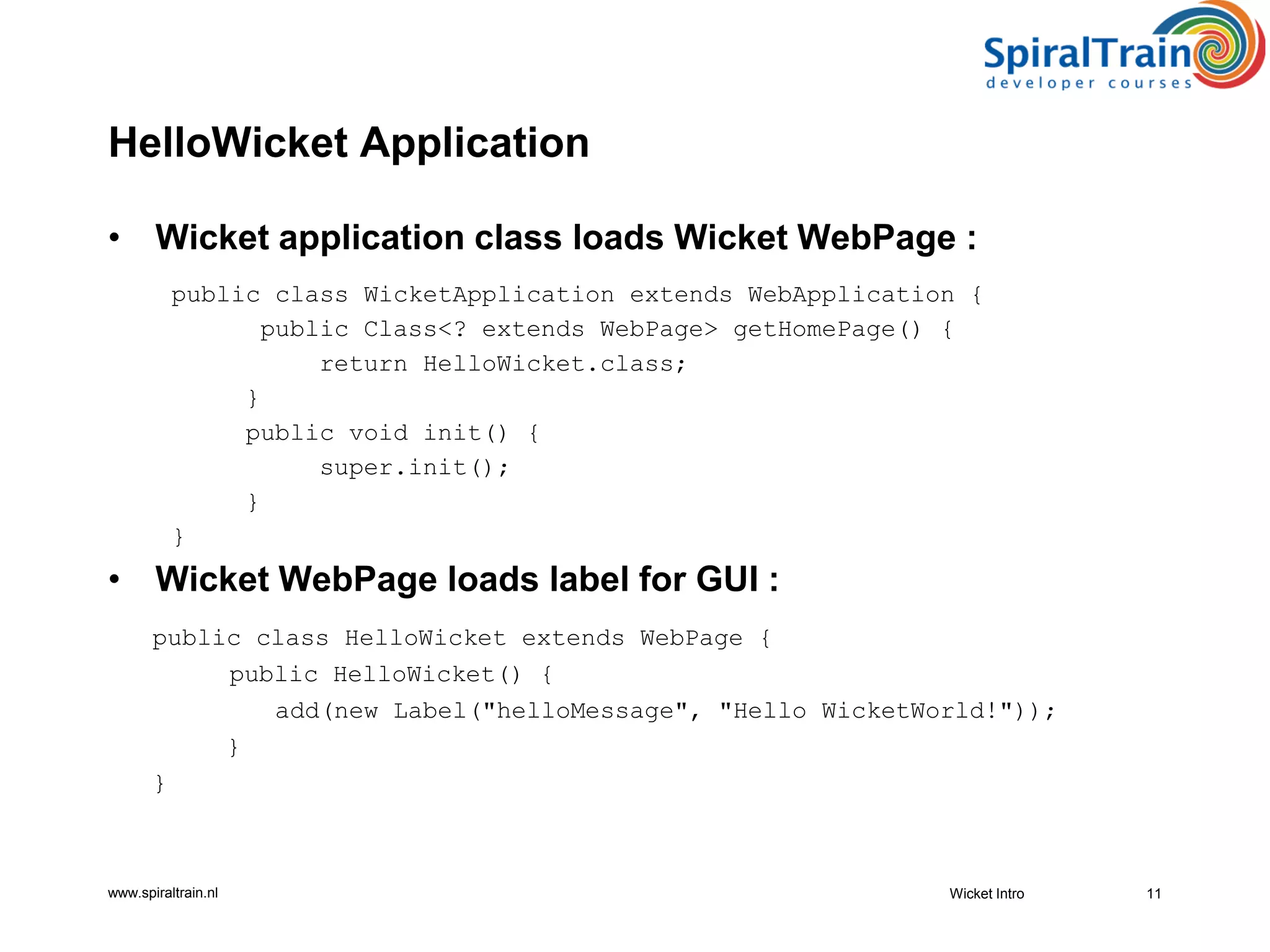 www.spiraltrain.nl
HelloWicket Application
• Wicket application class loads Wicket WebPage :
public class WicketApplication extends WebApplication {
public Class<? extends WebPage> getHomePage() {
return HelloWicket.class;
}
public void init() {
super.init();
}
}
• Wicket WebPage loads label for GUI :
public class HelloWicket extends WebPage {
public HelloWicket() {
add(new Label("helloMessage", "Hello WicketWorld!"));
}
}
Wicket Intro 11
 