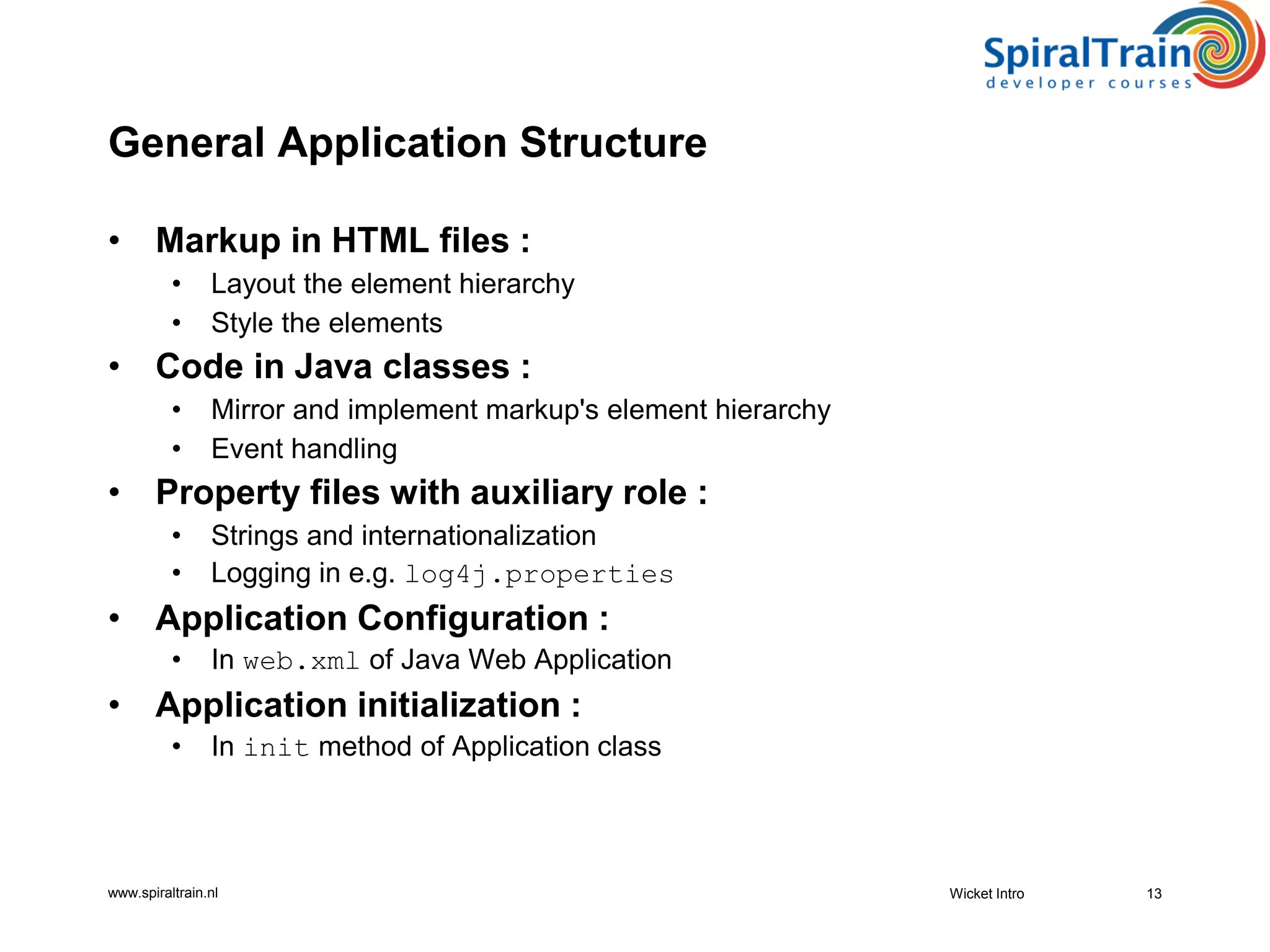 www.spiraltrain.nl
General Application Structure
• Markup in HTML files :
• Layout the element hierarchy
• Style the elements
• Code in Java classes :
• Mirror and implement markup's element hierarchy
• Event handling
• Property files with auxiliary role :
• Strings and internationalization
• Logging in e.g. log4j.properties
• Application Configuration :
• In web.xml of Java Web Application
• Application initialization :
• In init method of Application class
13Wicket Intro
 