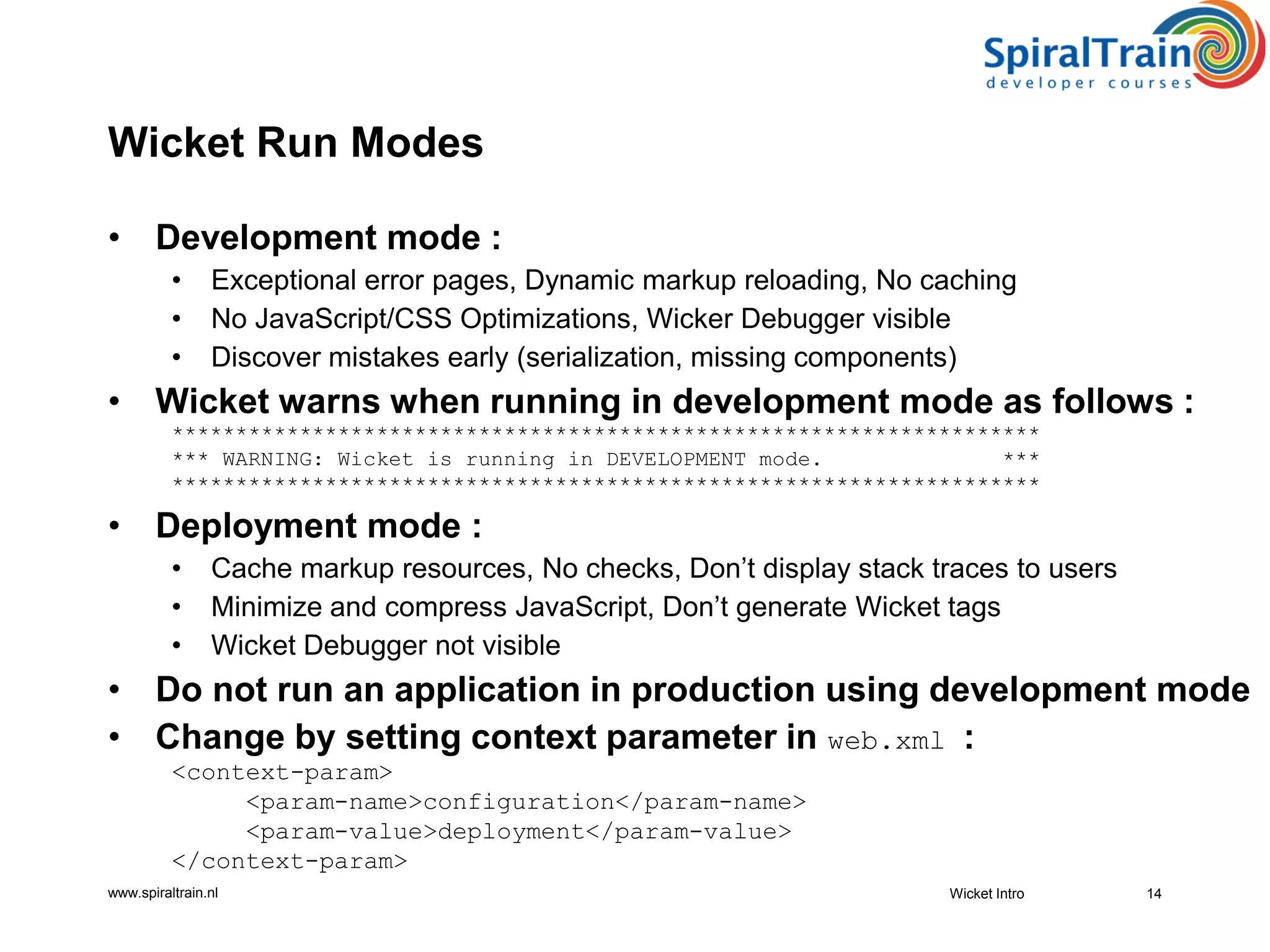 www.spiraltrain.nl
Wicket Run Modes
• Development mode :
• Exceptional error pages, Dynamic markup reloading, No caching
• No JavaScript/CSS Optimizations, Wicker Debugger visible
• Discover mistakes early (serialization, missing components)
• Wicket warns when running in development mode as follows :
********************************************************************
*** WARNING: Wicket is running in DEVELOPMENT mode. ***
********************************************************************
• Deployment mode :
• Cache markup resources, No checks, Don’t display stack traces to users
• Minimize and compress JavaScript, Don’t generate Wicket tags
• Wicket Debugger not visible
• Do not run an application in production using development mode
• Change by setting context parameter in web.xml :
<context-param>
<param-name>configuration</param-name>
<param-value>deployment</param-value>
</context-param>
Wicket Intro 14
 