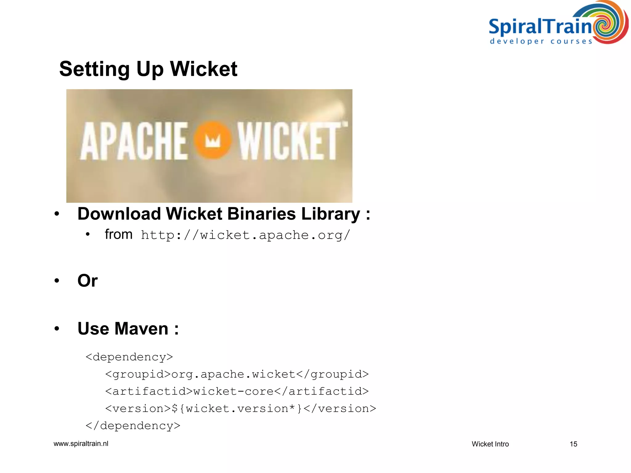 www.spiraltrain.nl
• Download Wicket Binaries Library :
• from http://wicket.apache.org/
• Or
• Use Maven :
<dependency>
<groupid>org.apache.wicket</groupid>
<artifactid>wicket-core</artifactid>
<version>${wicket.version*}</version>
</dependency>
Wicket Intro 15
Setting Up Wicket
 